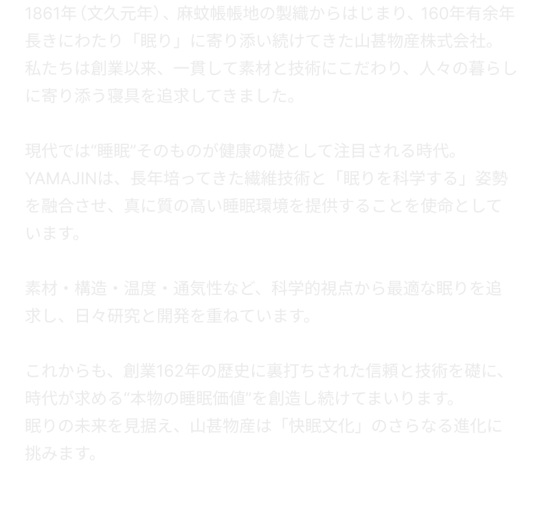 1861年（文久元年）、麻蚊帳帳地の製織からはじまり、160年有余年長きにわたり「眠り」に寄り添い続けてきた山甚物産株式会社。私たちは創業以来、一貫して素材と技術にこだわり、人々の暮らしに寄り添う寝具を追求してきました。