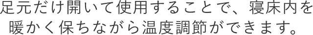 足元だけ開いて使用することで、寝床内を 暖かく保ちながら温度調節ができます。